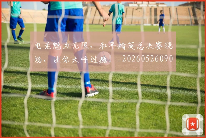 电竞魅力无限,和平精英总决赛现场,让你大呼过瘾!_20260526090315