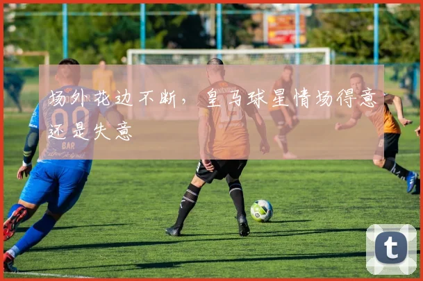 场外花边不断,皇马球星情场得意还是失意