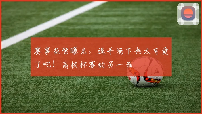 赛事花絮曝光,选手场下也太可爱了吧!高校杯赛的另一面