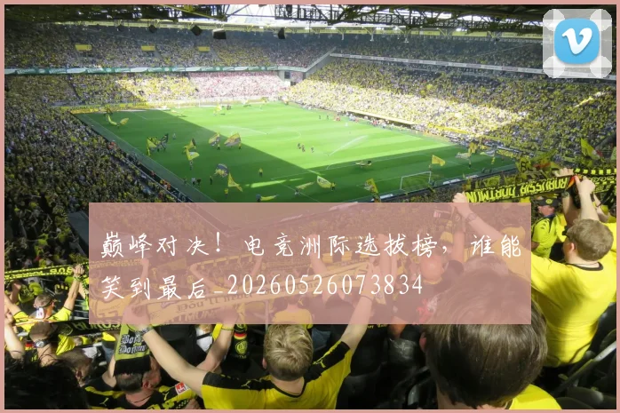 巅峰对决！电竞洲际选拔榜，谁能笑到最后_20260526073834