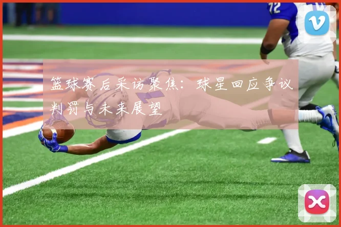 篮球赛后采访聚焦：球星回应争议判罚与未来展望