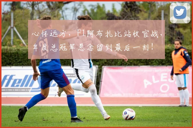 心怀远方,F1阿布扎比站收官战,年度总冠军悬念留到最后一刻!