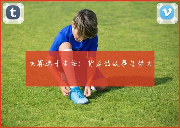 决赛选手专访:背后的故事与努力