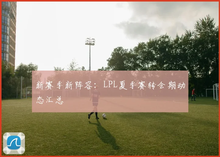 新赛季新阵容:LPL夏季赛转会期动态汇总