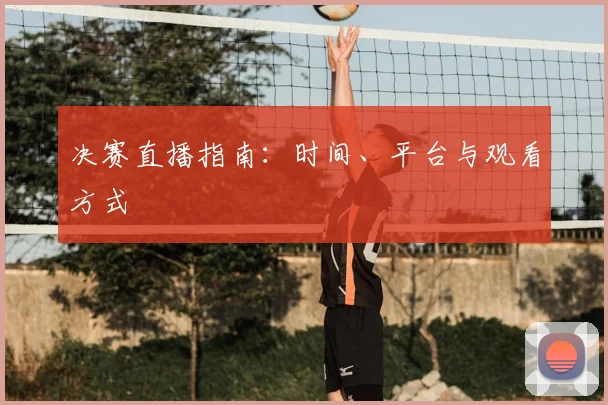 决赛直播指南:时间、平台与观看方式