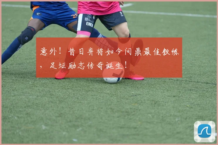 意外!昔日弃将如今问鼎最佳教练,足坛励志传奇诞生!