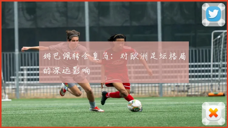 姆巴佩转会皇马：对欧洲足坛格局的深远影响