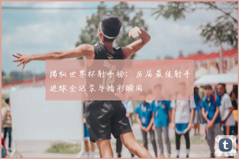 揭秘世界杯射手榜:历届最佳射手进球全记录与精彩瞬间