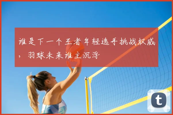谁是下一个王者年轻选手挑战权威,羽球未来谁主沉浮