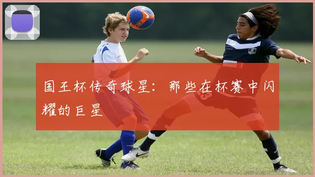 国王杯传奇球星：那些在杯赛中闪耀的巨星