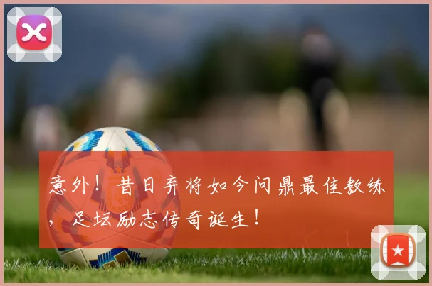 意外!昔日弃将如今问鼎最佳教练,足坛励志传奇诞生!