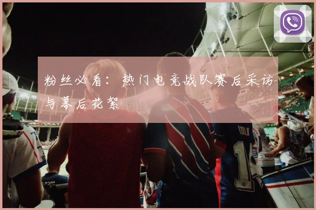 粉丝必看：热门电竞战队赛后采访与幕后花絮