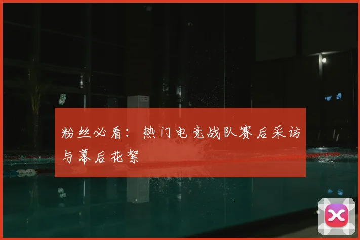 粉丝必看：热门电竞战队赛后采访与幕后花絮