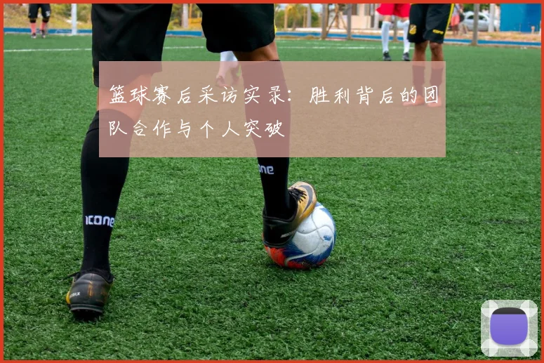 篮球赛后采访实录：胜利背后的团队合作与个人突破