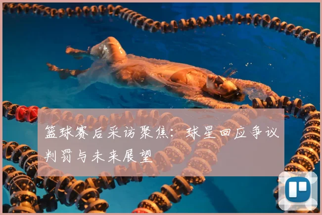 篮球赛后采访聚焦:球星回应争议判罚与未来展望